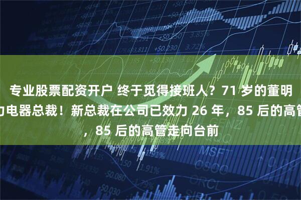 专业股票配资开户 终于觅得接班人？71 岁的董明珠卸任格力电器总裁！新总裁在公司已效力 26 年，85 后的高管走向台前