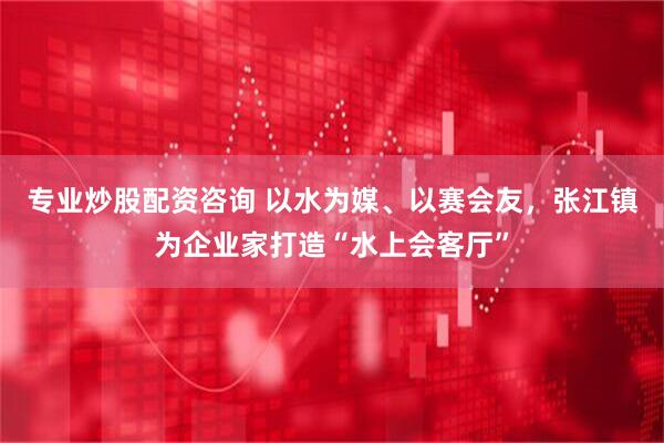 专业炒股配资咨询 以水为媒、以赛会友，张江镇为企业家打造“水上会客厅”