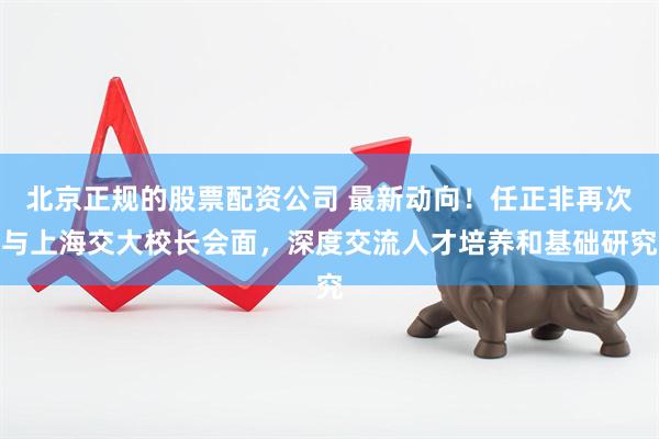 北京正规的股票配资公司 最新动向！任正非再次与上海交大校长会面，深度交流人才培养和基础研究