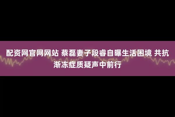 配资网官网网站 蔡磊妻子段睿自曝生活困境 共抗渐冻症质疑声中前行