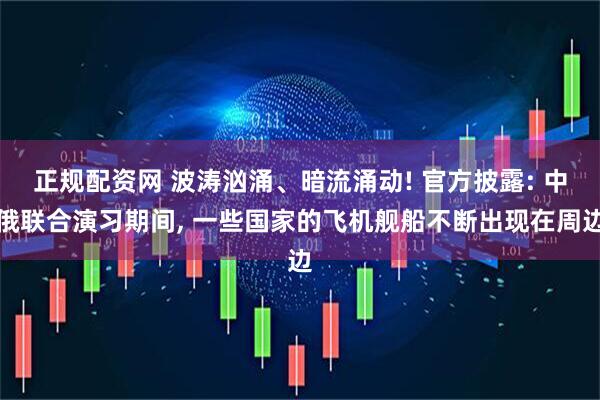 正规配资网 波涛汹涌、暗流涌动! 官方披露: 中俄联合演习期间, 一些国家的飞机舰船不断出现在周边
