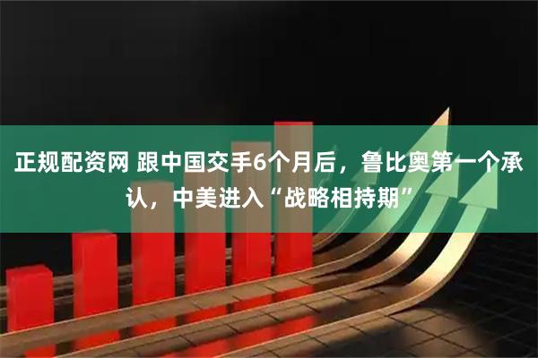 正规配资网 跟中国交手6个月后，鲁比奥第一个承认，中美进入“战略相持期”