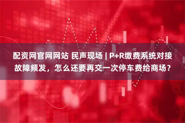 配资网官网网站 民声现场 | P+R缴费系统对接故障频发，怎么还要再交一次停车费给商场？