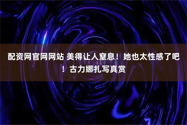 配资网官网网站 美得让人窒息！她也太性感了吧！古力娜扎写真赏