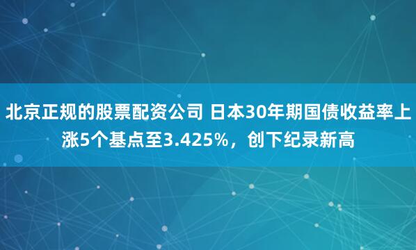 北京正规的股票配资公司 日本30年期国债收益率上涨5个基点至3.425%，创下纪录新高