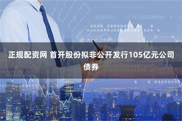正规配资网 首开股份拟非公开发行105亿元公司债券