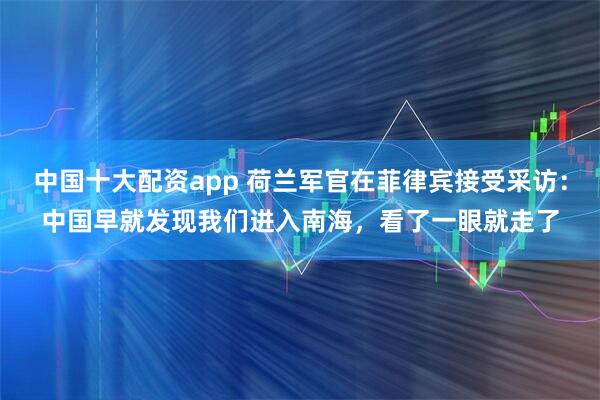 中国十大配资app 荷兰军官在菲律宾接受采访：中国早就发现我们进入南海，看了一眼就走了